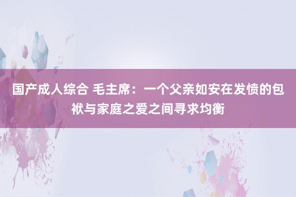 国产成人综合 毛主席：一个父亲如安在发愤的包袱与家庭之爱之间寻求均衡