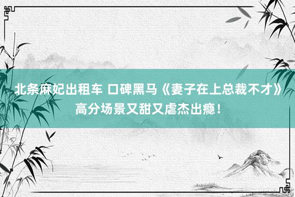 北条麻妃出租车 口碑黑马《妻子在上总裁不才》高分场景又甜又虐杰出瘾！