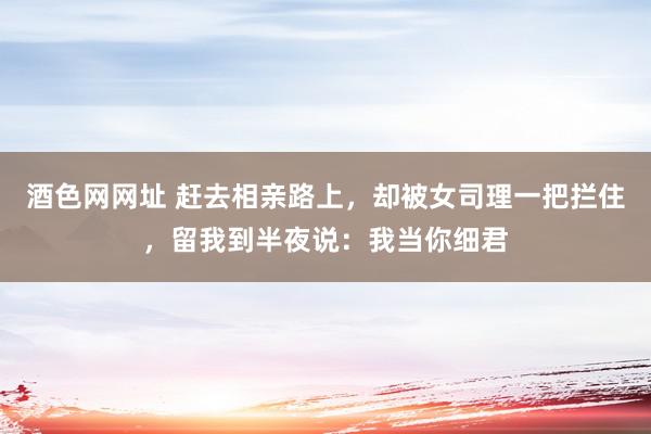 酒色网网址 赶去相亲路上，却被女司理一把拦住，留我到半夜说：我当你细君