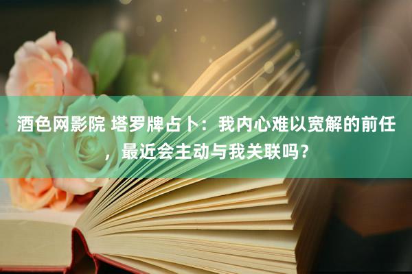 酒色网影院 塔罗牌占卜：我内心难以宽解的前任，最近会主动与我关联吗？