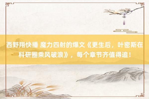 西野翔快播 魔力四射的爆文《更生后，叶密斯在科研圈乘风破浪》，每个章节齐值得追！