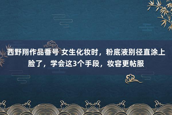 西野翔作品番号 女生化妆时，粉底液别径直涂上脸了，学会这3个手段，妆容更帖服