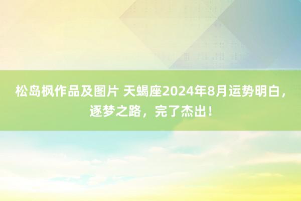 松岛枫作品及图片 天蝎座2024年8月运势明白，逐梦之路，完了杰出！