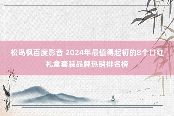 松岛枫百度影音 2024年最值得起初的8个口红礼盒套装品牌热销排名榜