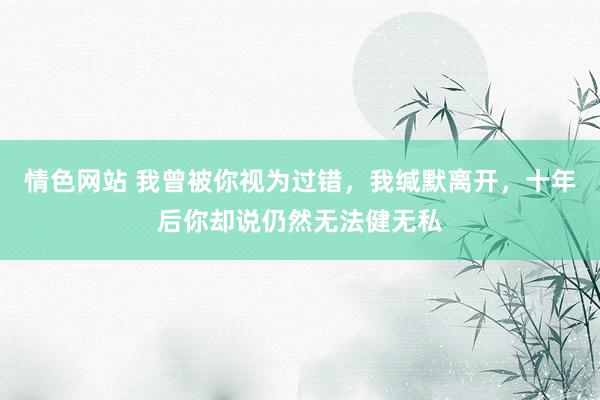 情色网站 我曾被你视为过错，我缄默离开，十年后你却说仍然无法健无私