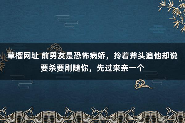 草榴网址 前男友是恐怖病娇，拎着斧头追他却说要杀要剐随你，先过来亲一个