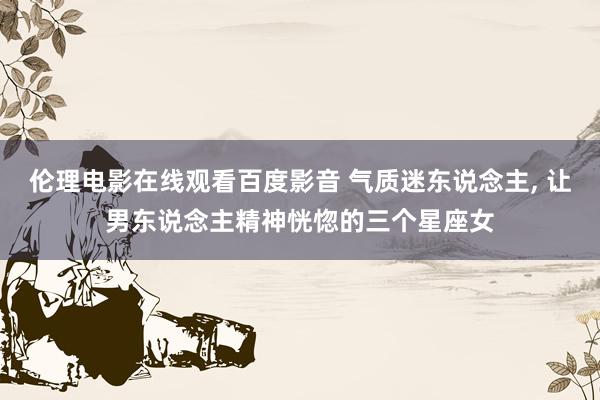 伦理电影在线观看百度影音 气质迷东说念主, 让男东说念主精神恍惚的三个星座女