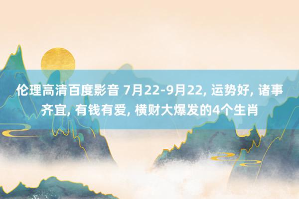 伦理高清百度影音 7月22-9月22, 运势好, 诸事齐宜, 有钱有爱, 横财大爆发的4个生肖