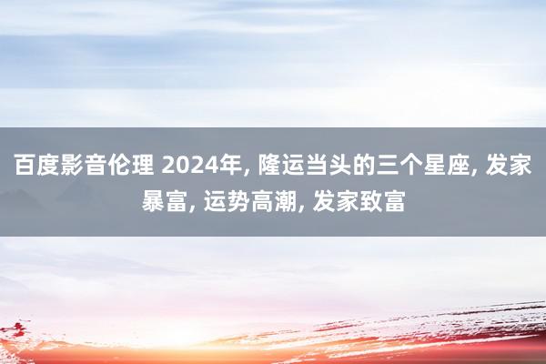 百度影音伦理 2024年, 隆运当头的三个星座, 发家暴富, 运势高潮, 发家致富