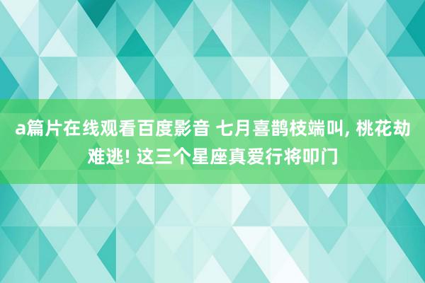 a篇片在线观看百度影音 七月喜鹊枝端叫, 桃花劫难逃! 这三个星座真爱行将叩门