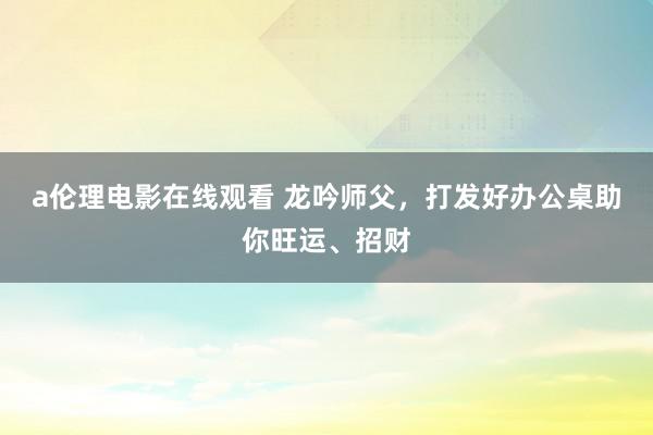 a伦理电影在线观看 龙吟师父，打发好办公桌助你旺运、招财