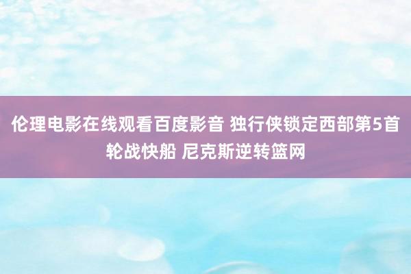 伦理电影在线观看百度影音 独行侠锁定西部第5首轮战快船 尼克斯逆转篮网