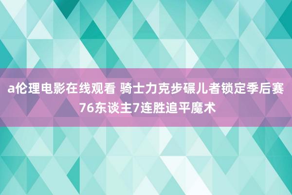 a伦理电影在线观看 骑士力克步碾儿者锁定季后赛 76东谈主7连胜追平魔术