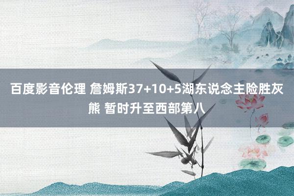 百度影音伦理 詹姆斯37+10+5湖东说念主险胜灰熊 暂时升至西部第八