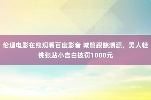 伦理电影在线观看百度影音 城管跟踪溯源，男人轻佻张贴小告白被罚1000元