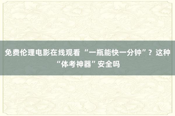 免费伦理电影在线观看 “一瓶能快一分钟”？这种“体考神器”安全吗