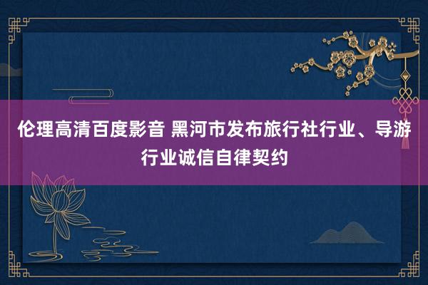 伦理高清百度影音 黑河市发布旅行社行业、导游行业诚信自律契约