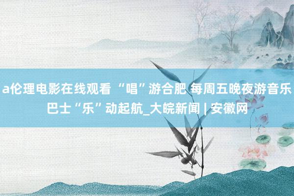 a伦理电影在线观看 “唱”游合肥 每周五晚夜游音乐巴士“乐”动起航_大皖新闻 | 安徽网