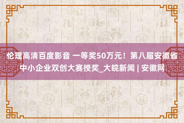 伦理高清百度影音 ﻿一等奖50万元！第八届安徽省中小企业双创大赛授奖_大皖新闻 | 安徽网