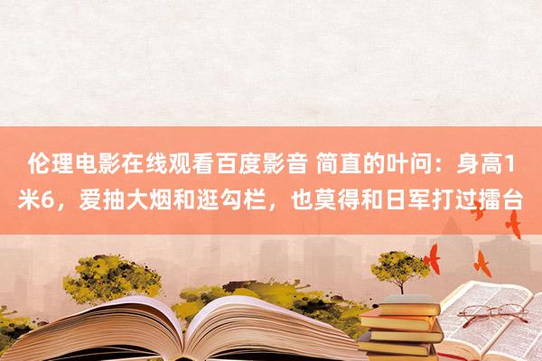 伦理电影在线观看百度影音 简直的叶问：身高1米6，爱抽大烟和逛勾栏，也莫得和日军打过擂台