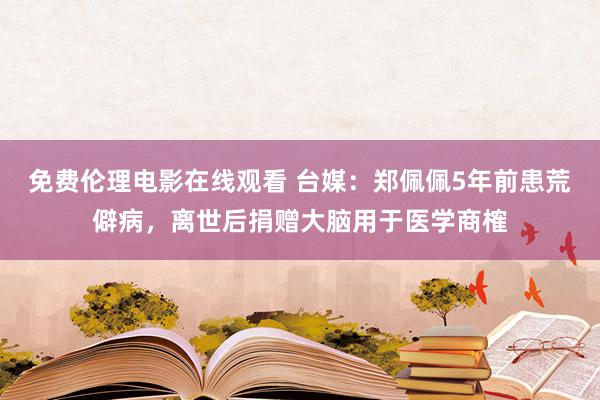 免费伦理电影在线观看 台媒：郑佩佩5年前患荒僻病，离世后捐赠大脑用于医学商榷