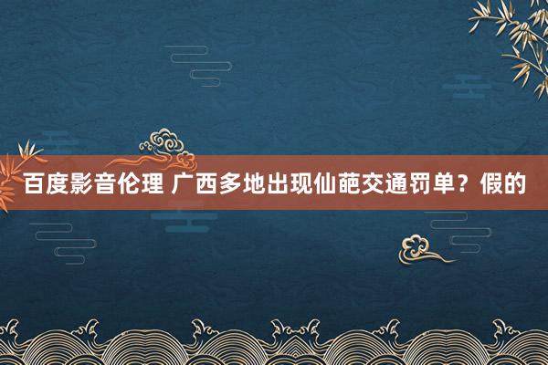 百度影音伦理 广西多地出现仙葩交通罚单？假的