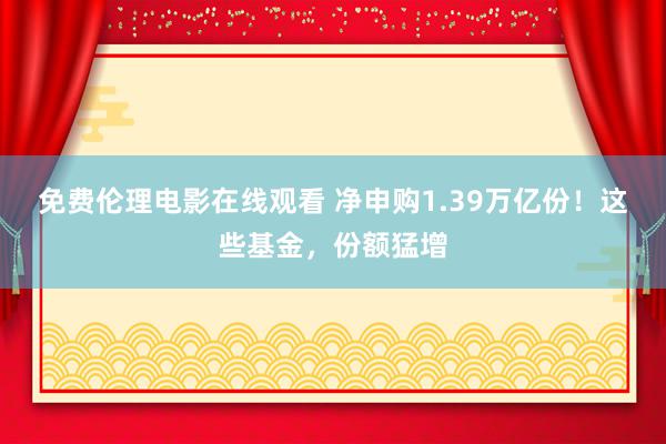 免费伦理电影在线观看 净申购1.39万亿份！这些基金，份额猛增