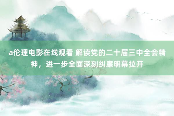 a伦理电影在线观看 解读党的二十届三中全会精神，进一步全面深刻纠廉明幕拉开