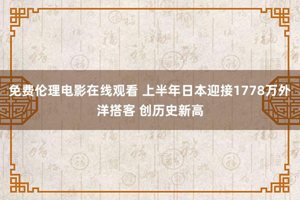 免费伦理电影在线观看 上半年日本迎接1778万外洋搭客 创历史新高