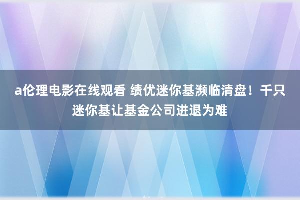 a伦理电影在线观看 绩优迷你基濒临清盘！千只迷你基让基金公司进退为难