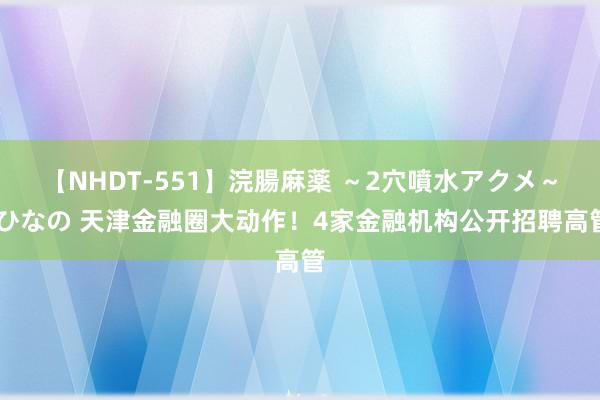 【NHDT-551】浣腸麻薬 ～2穴噴水アクメ～ ひなの 天津金融圈大动作！4家金融机构公开招聘高管