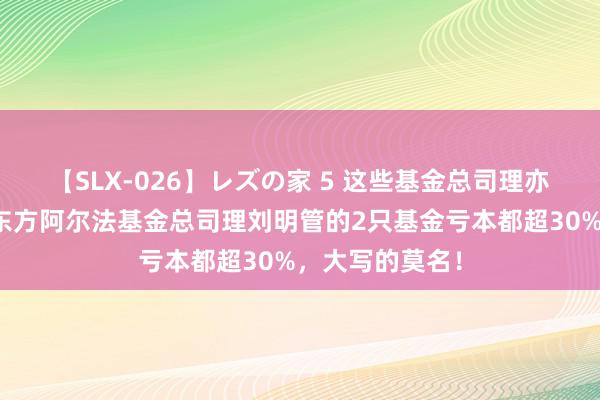 【SLX-026】レズの家 5 这些基金总司理亦然基金司理！东方阿尔法基金总司理刘明管的2只基金亏本都超30%，大写的莫名！