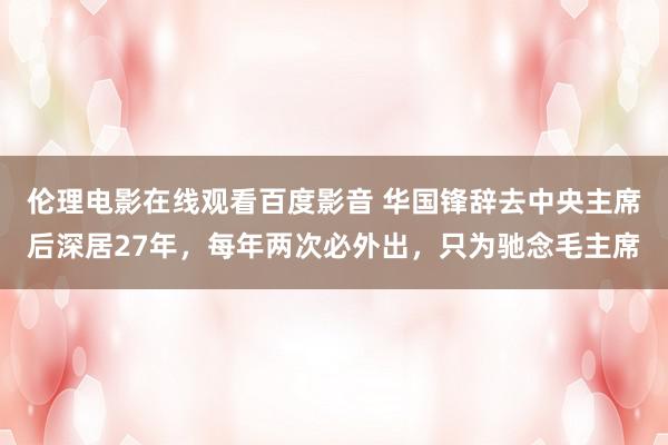 伦理电影在线观看百度影音 华国锋辞去中央主席后深居27年，每年两次必外出，只为驰念毛主席