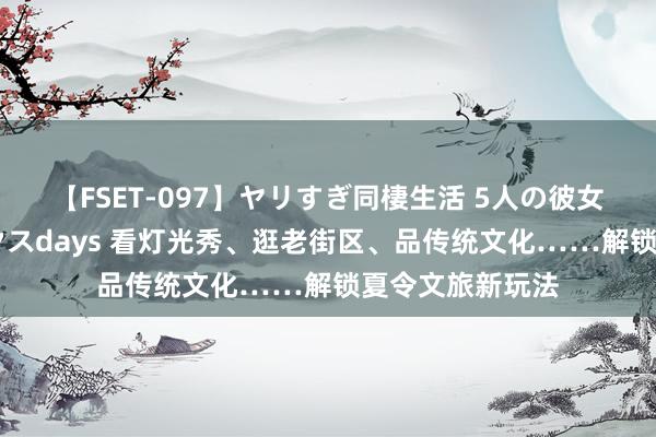 【FSET-097】ヤリすぎ同棲生活 5人の彼女と24時間セックスdays 看灯光秀、逛老街区、品传统文化……解锁夏令文旅新玩法