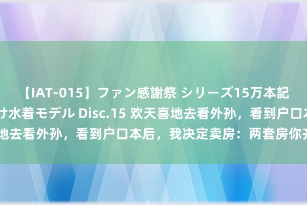 【IAT-015】ファン感謝祭 シリーズ15万本記念 これが噂の痙攣薬漬け水着モデル Disc.15 欢天喜地去看外孙，看到户口本后，我决定卖房：两套房你齐别想要