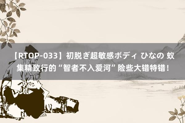 【RTOP-033】初脱ぎ超敏感ボディ ひなの 蚁集精致行的“智者不入爱河”险些大错特错！