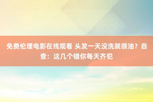 免费伦理电影在线观看 头发一天没洗就很油？自查：这几个错你每天齐犯