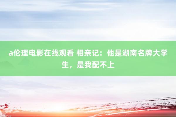 a伦理电影在线观看 相亲记：他是湖南名牌大学生，是我配不上