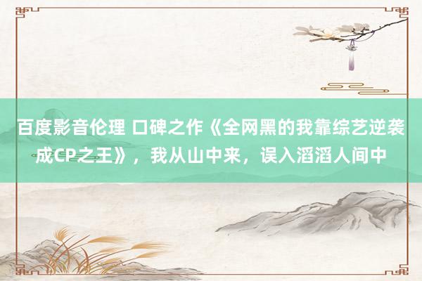 百度影音伦理 口碑之作《全网黑的我靠综艺逆袭成CP之王》，我从山中来，误入滔滔人间中