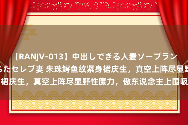 【RANJV-013】中出しできる人妻ソープランドDX 8時間 16人の堕ちたセレブ妻 朱珠鳄鱼纹紧身裙庆生，真空上阵尽显野性魔力，傲东说念主上围吸睛大宗