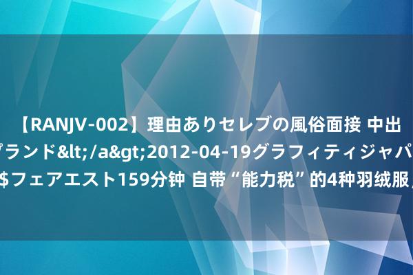 【RANJV-002】理由ありセレブの風俗面接 中出しできる人妻ソープランド</a>2012-04-19グラフィティジャパン&$フェアエスト159分钟 自带“能力税”的4种羽绒服，提议：有钱也别买！不是胡说是申饬