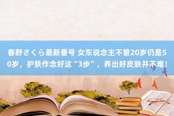 春野さくら最新番号 女东说念主不管20岁仍是50岁，护肤作念好这“3步”，养出好皮肤并不难！