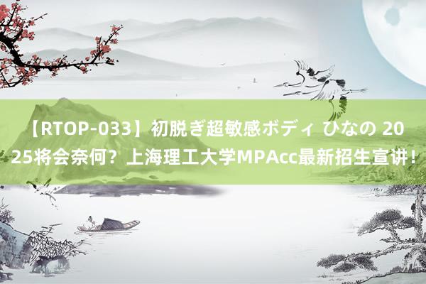 【RTOP-033】初脱ぎ超敏感ボディ ひなの 2025将会奈何？上海理工大学MPAcc最新招生宣讲！