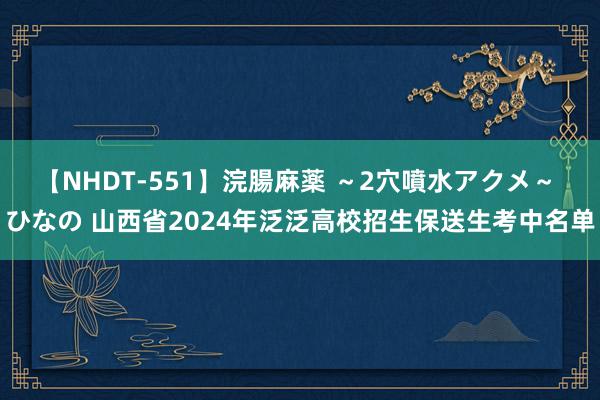 【NHDT-551】浣腸麻薬 ～2穴噴水アクメ～ ひなの 山西省2024年泛泛高校招生保送生考中名单