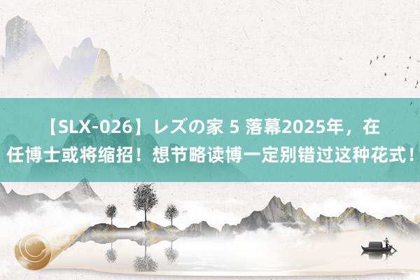 【SLX-026】レズの家 5 落幕2025年，在任博士或将缩招！想节略读博一定别错过这种花式！