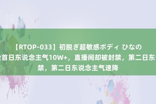 【RTOP-033】初脱ぎ超敏感ボディ ひなの 可杰直播露脸首日东说念主气10W+，直播间却被封禁，第二日东说念主气速降