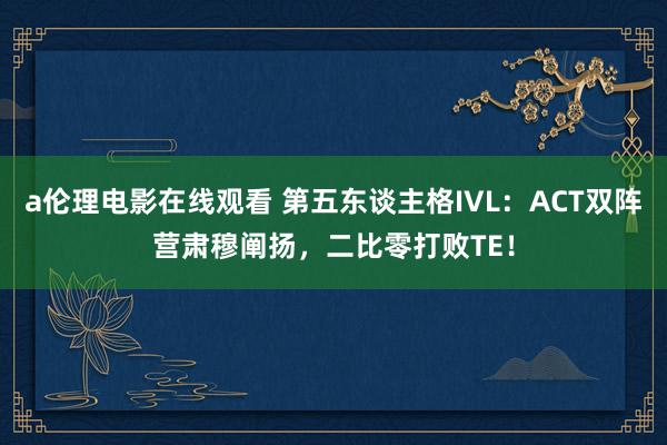 a伦理电影在线观看 第五东谈主格IVL：ACT双阵营肃穆阐扬，二比零打败TE！