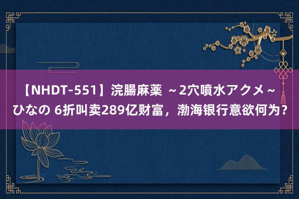 【NHDT-551】浣腸麻薬 ～2穴噴水アクメ～ ひなの 6折叫卖289亿财富，渤海银行意欲何为？