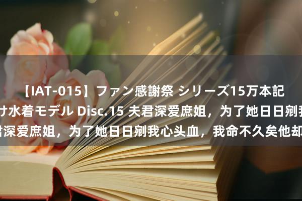 【IAT-015】ファン感謝祭 シリーズ15万本記念 これが噂の痙攣薬漬け水着モデル Disc.15 夫君深爱庶姐，为了她日日剜我心头血，我命不久矣他却疯了