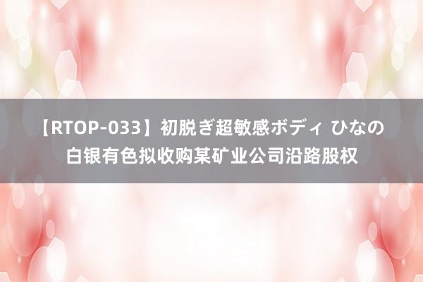 【RTOP-033】初脱ぎ超敏感ボディ ひなの 白银有色拟收购某矿业公司沿路股权